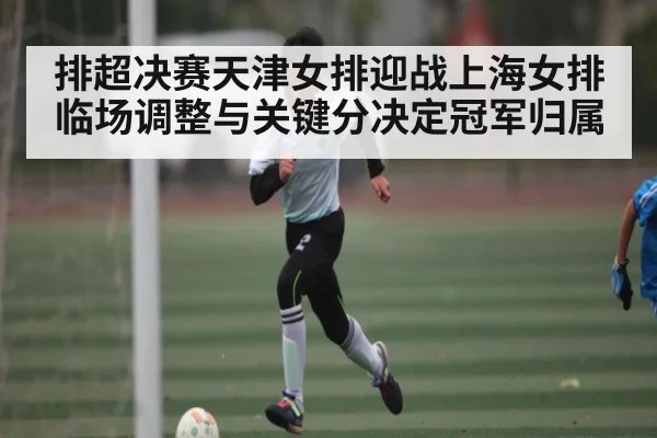 排超决赛天津女排迎战上海女排 临场调整与关键分决定冠军归属