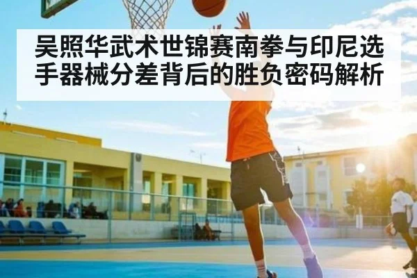 吴照华武术世锦赛南拳与印尼选手器械分差背后的胜负密码解析